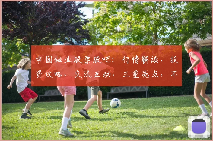 中国铀业股票股吧：行情解读，投资攻略，交流互动，三重亮点，不容错过