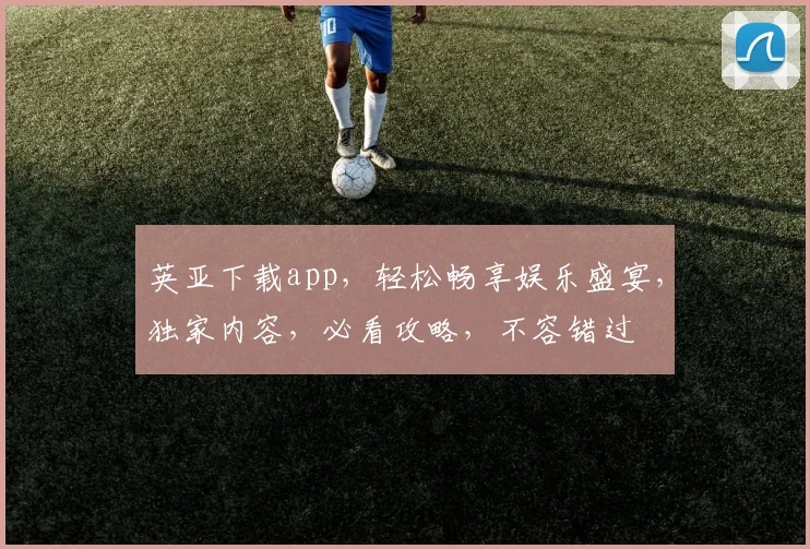 英亚下载app，轻松畅享娱乐盛宴，独家内容，必看攻略，不容错过