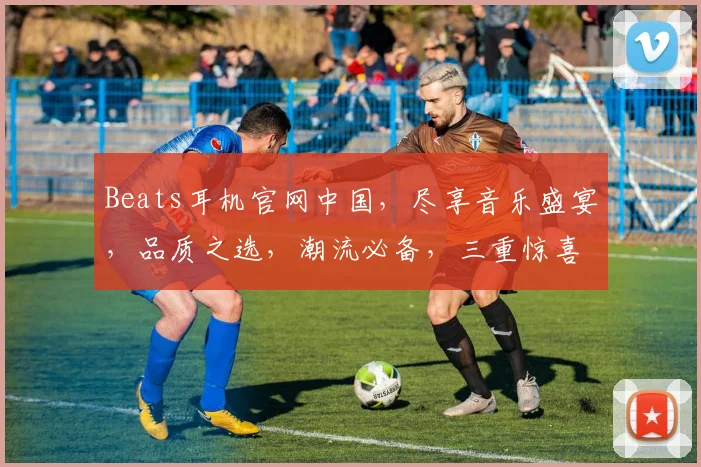 Beats耳机官网中国，尽享音乐盛宴，品质之选，潮流必备，三重惊喜等你来