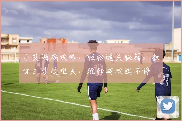 小艾游戏攻略，轻松通关秘籍，教你三步过难关，玩转游戏逗不停