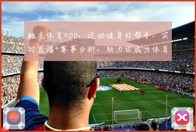 酷虎体育app，运动健身好帮手，实时直播+赛事分析，助力你成为体育达人