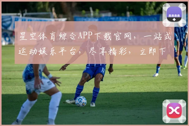 星空体育综合APP下载官网，一站式运动娱乐平台，尽享精彩，立即下载，体验非凡